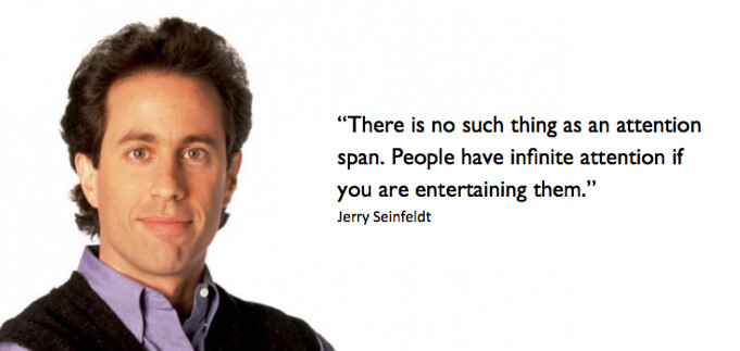 there is no such thing as attention span. people have infinite attention if you are entertaining them